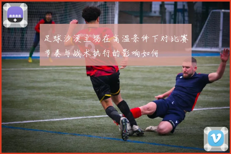 足球沙漠主场在高温条件下对比赛节奏与战术执行的影响如何