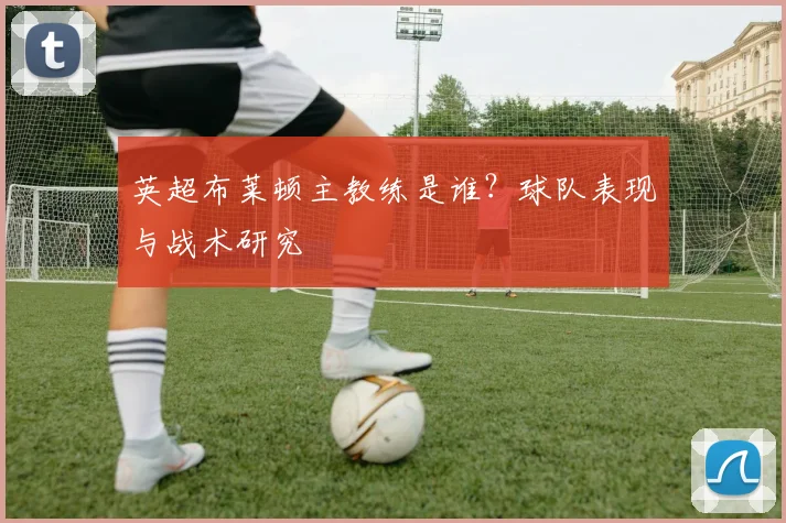 英超布莱顿主教练是谁？球队表现与战术研究